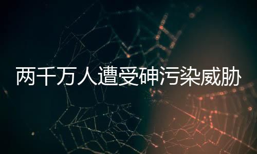 两千万人遭受砷污染威胁 如何治理?